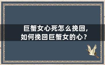 巨蟹女心死怎么挽回,如何挽回巨蟹女的心？