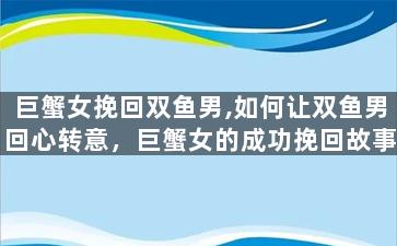 巨蟹女挽回双鱼男,如何让双鱼男回心转意，巨蟹女的成功挽回故事