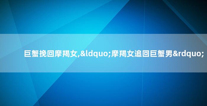 巨蟹挽回摩羯女,“摩羯女追回巨蟹男”