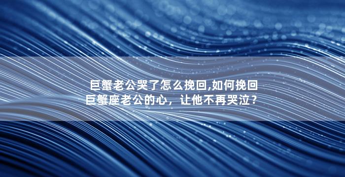 巨蟹老公哭了怎么挽回,如何挽回巨蟹座老公的心，让他不再哭泣？
