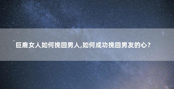 巨鹿女人如何挽回男人,如何成功挽回男友的心？