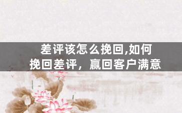 差评该怎么挽回,如何挽回差评，赢回客户满意