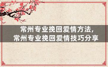 常州专业挽回爱情方法,常州专业挽回爱情技巧分享