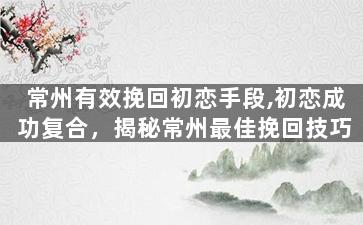 常州有效挽回初恋手段,初恋成功复合，揭秘常州最佳挽回技巧