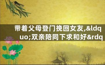 带着父母登门挽回女友,“双亲陪同下求和好”——挽回女友