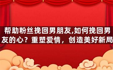 帮助粉丝挽回男朋友,如何挽回男友的心？重塑爱情，创造美好新局！