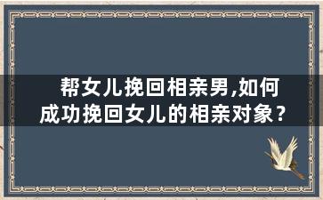 帮女儿挽回相亲男,如何成功挽回女儿的相亲对象？