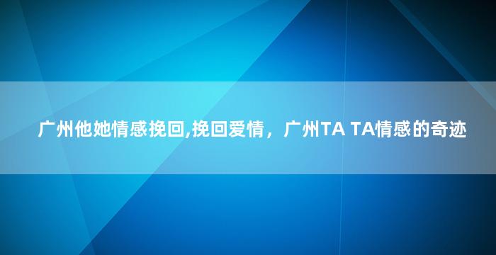 广州他她情感挽回,挽回爱情，广州TA TA情感的奇迹