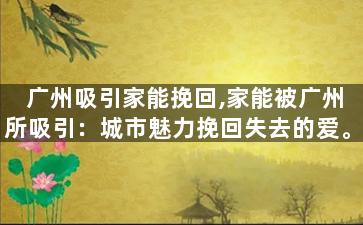 广州吸引家能挽回,家能被广州所吸引：城市魅力挽回失去的爱。
