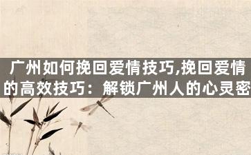 广州如何挽回爱情技巧,挽回爱情的高效技巧：解锁广州人的心灵密码