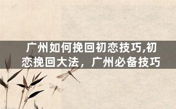 广州如何挽回初恋技巧,初恋挽回大法，广州必备技巧