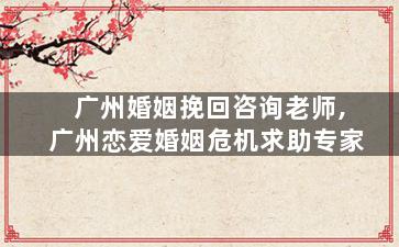 广州婚姻挽回咨询老师,广州恋爱婚姻危机求助专家