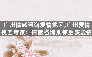 广州情感咨询爱情挽回,广州爱情挽回专家：情感咨询助你重获爱情