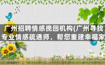 广州招聘情感挽回机构(广州寻找专业情感疏通师，帮您重建幸福家庭)