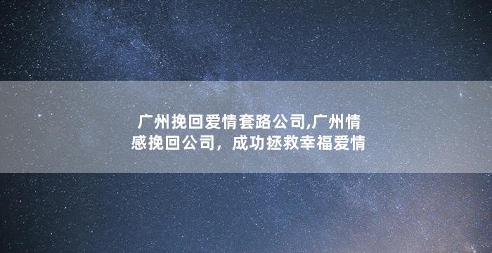 广州挽回爱情套路公司,广州情感挽回公司，成功拯救幸福爱情
