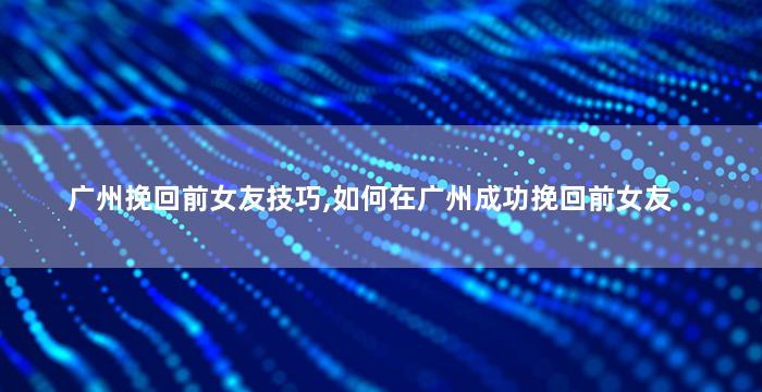 广州挽回前女友技巧,如何在广州成功挽回前女友