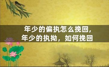 年少的偏执怎么挽回,年少的执拗，如何挽回