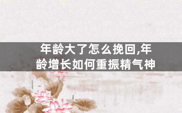 年龄大了怎么挽回,年龄增长如何重振精气神