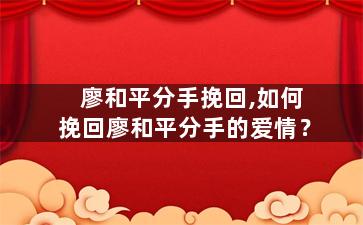 廖和平分手挽回,如何挽回廖和平分手的爱情？