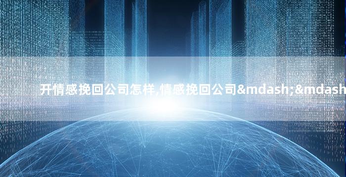 开情感挽回公司怎样,情感挽回公司——如何从分手中找回爱情