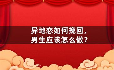 异地恋如何挽回，男生应该怎么做？
