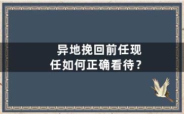 异地挽回前任现任如何正确看待？