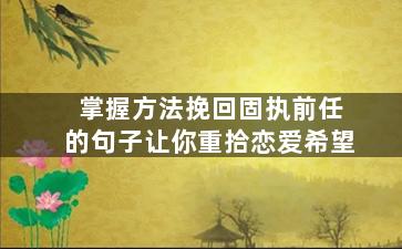 掌握方法挽回固执前任的句子让你重拾恋爱希望