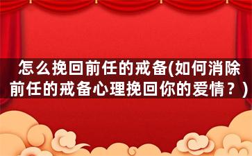 怎么挽回前任的戒备(如何消除前任的戒备心理挽回你的爱情？)