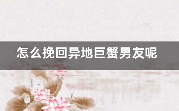 怎么挽回异地巨蟹男友呢