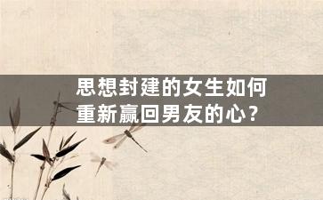 思想封建的女生如何重新赢回男友的心？