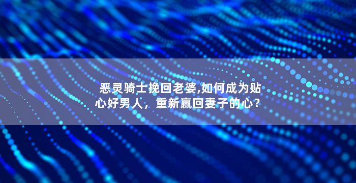 恶灵骑士挽回老婆,如何成为贴心好男人，重新赢回妻子的心？