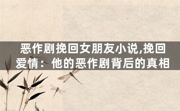 恶作剧挽回女朋友小说,挽回爱情：他的恶作剧背后的真相