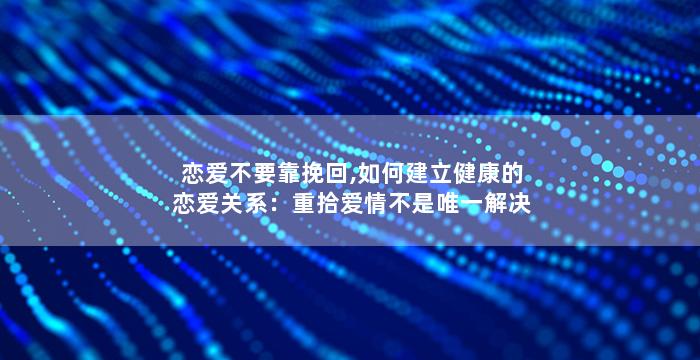 恋爱不要靠挽回,如何建立健康的恋爱关系：重拾爱情不是唯一解决问题的方法