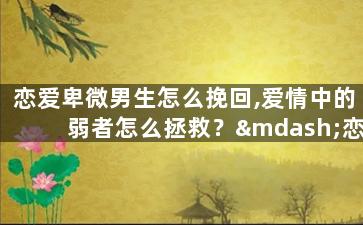 恋爱卑微男生怎么挽回,爱情中的弱者怎么拯救？—恋爱中的卑微男生如何收复心爱的人
