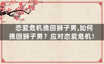 恋爱危机挽回狮子男,如何挽回狮子男？应对恋爱危机！