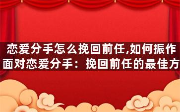 恋爱分手怎么挽回前任,如何振作面对恋爱分手：挽回前任的最佳方式