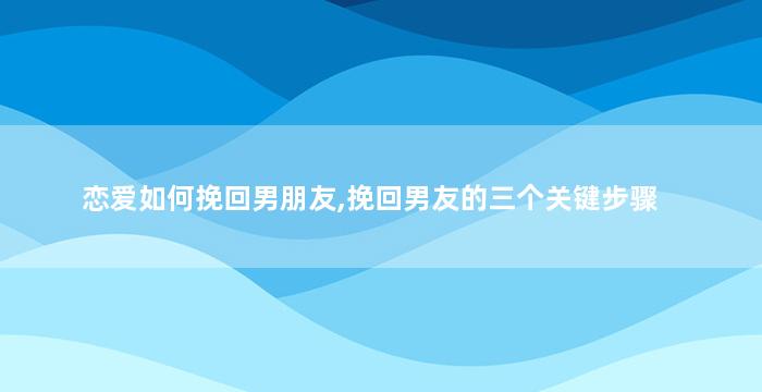 恋爱如何挽回男朋友,挽回男友的三个关键步骤