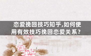 恋爱挽回技巧知乎,如何使用有效技巧挽回恋爱关系？