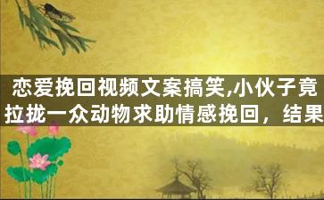 恋爱挽回视频文案搞笑,小伙子竟拉拢一众动物求助情感挽回，结果全归零