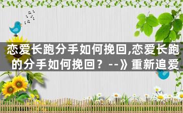 恋爱长跑分手如何挽回,恋爱长跑的分手如何挽回？--》重新追爱谈心，重拾往日甜蜜