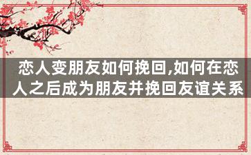 恋人变朋友如何挽回,如何在恋人之后成为朋友并挽回友谊关系