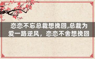 恋恋不忘总裁想挽回,总裁为爱一路逆风，恋恋不舍想挽回