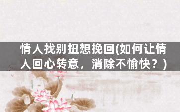 情人找别扭想挽回(如何让情人回心转意，消除不愉快？)