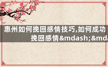 惠州如何挽回感情技巧,如何成功挽回感情——惠州情感技巧