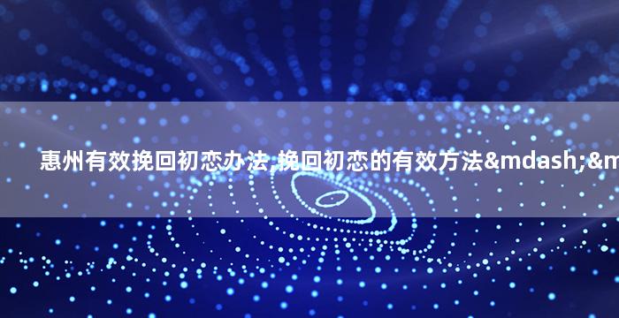 惠州有效挽回初恋办法,挽回初恋的有效方法——惠州实践