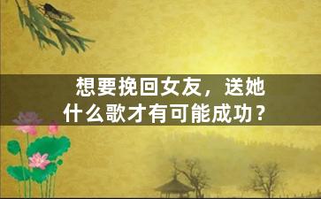 想要挽回女友，送她什么歌才有可能成功？
