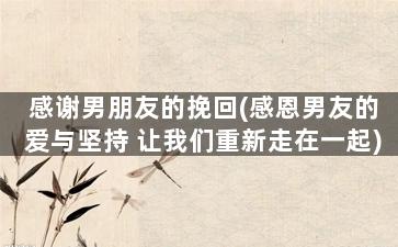 感谢男朋友的挽回(感恩男友的爱与坚持 让我们重新走在一起)