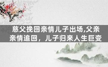 慈父挽回亲情儿子出场,父亲亲情追回，儿子归来人生巨变