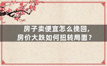 房子卖便宜怎么挽回,房价大跌如何扭转局面？