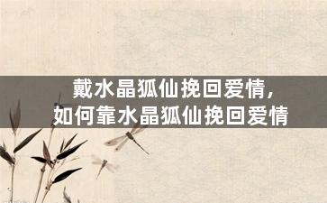 戴水晶狐仙挽回爱情,如何靠水晶狐仙挽回爱情